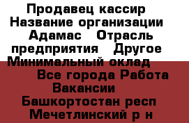 Продавец-кассир › Название организации ­ Адамас › Отрасль предприятия ­ Другое › Минимальный оклад ­ 26 500 - Все города Работа » Вакансии   . Башкортостан респ.,Мечетлинский р-н